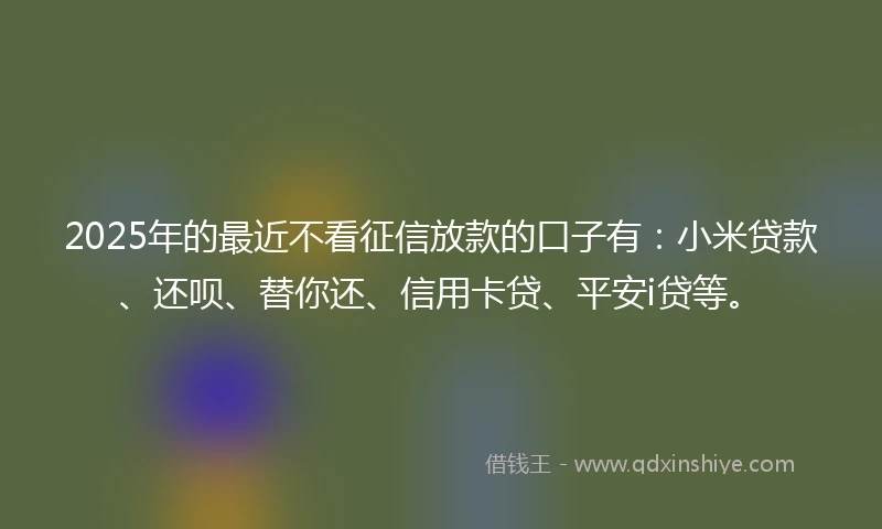 2025年的最近不看征信放款的口子有：小米贷款、还呗、替你还、信用卡贷、平安i贷等。
