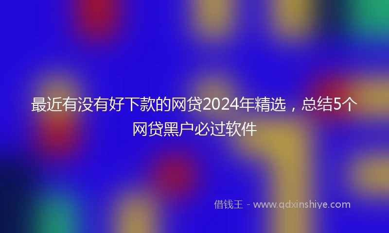 最近有没有好下款的网贷2024年精选，总结5个网贷黑户必过软件