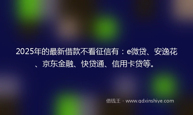 2025年的最新借款不看征信有：e微贷、安逸花、京东金融、快贷通、信用卡贷等。