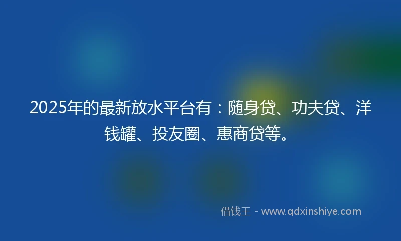2025年的最新放水平台有：随身贷、功夫贷、洋钱罐、投友圈、惠商贷等。