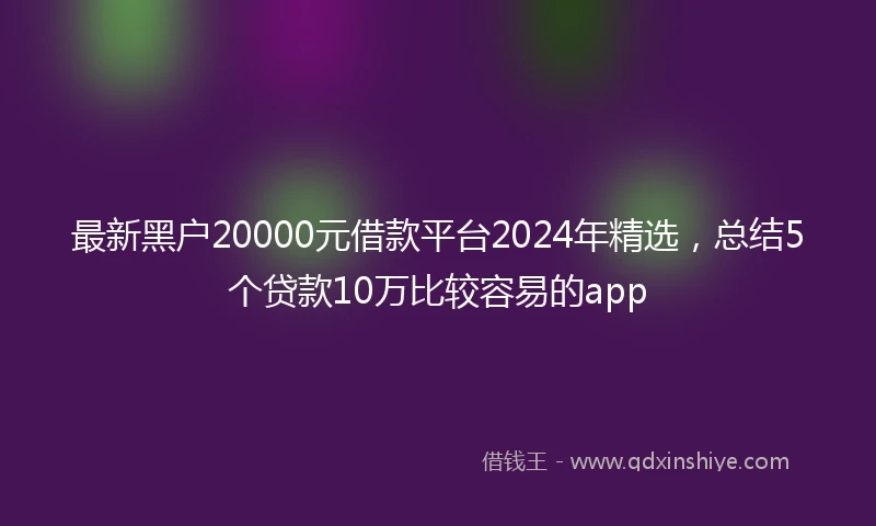 最新黑户20000元借款平台2024年精选，总结5个贷款10万比较容易的app
