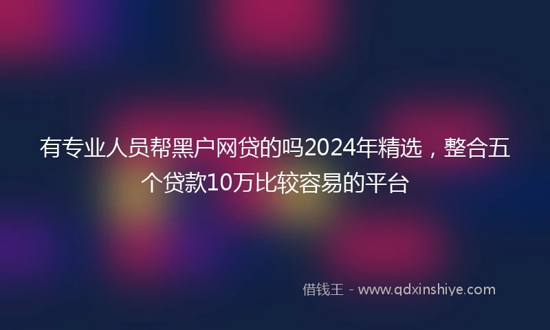 有专业人员帮黑户网贷的吗2024年精选，整合五个贷款10万比较容易的平台