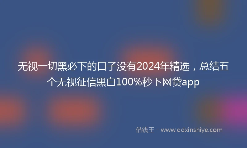 无视一切黑必下的口子没有2024年精选，总结五个无视征信黑白100%秒下网贷app