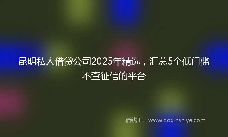 昆明私人借贷公司2025年精选，汇总5个低门槛不查征信的平台