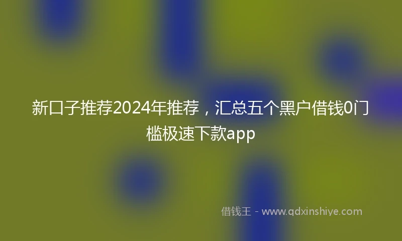 新口子推荐2024年推荐，汇总五个黑户借钱0门槛极速下款app