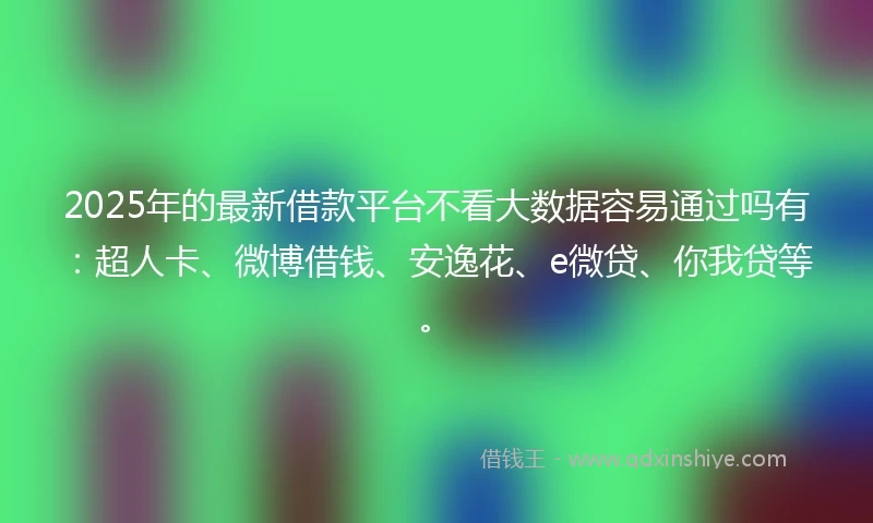 2025年的最新借款平台不看大数据容易通过吗有：超人卡、微博借钱、安逸花、e微贷、你我贷等。