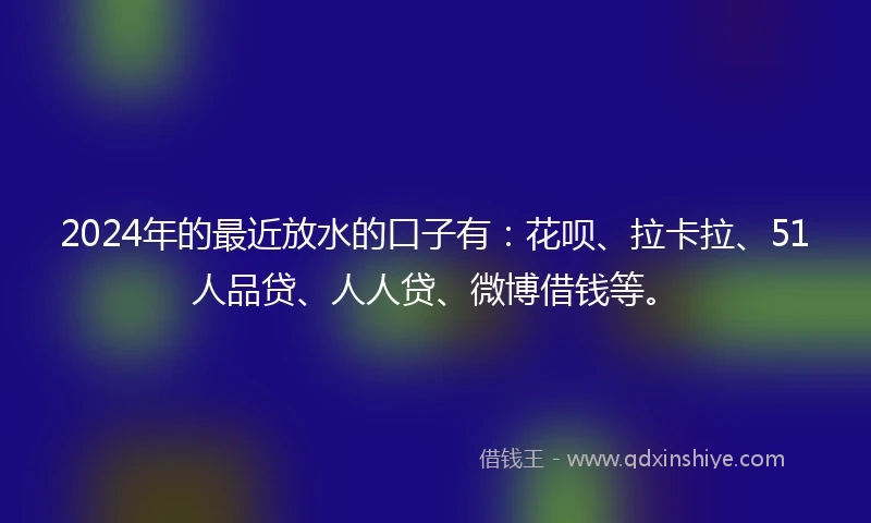 2024年的最近放水的口子有：花呗、拉卡拉、51人品贷、人人贷、微博借钱等。