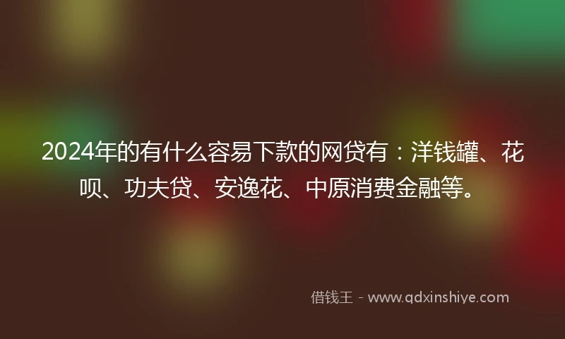2024年的有什么容易下款的网贷有：洋钱罐、花呗、功夫贷、安逸花、中原消费金融等。