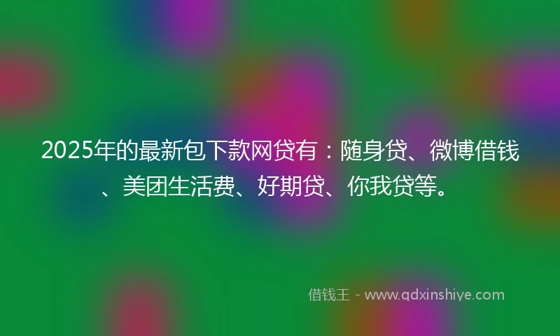 2025年的最新包下款网贷有：随身贷、微博借钱、美团生活费、好期贷、你我贷等。