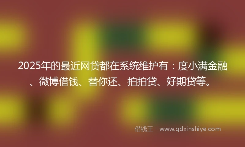 2025年的最近网贷都在系统维护有：度小满金融、微博借钱、替你还、拍拍贷、好期贷等。