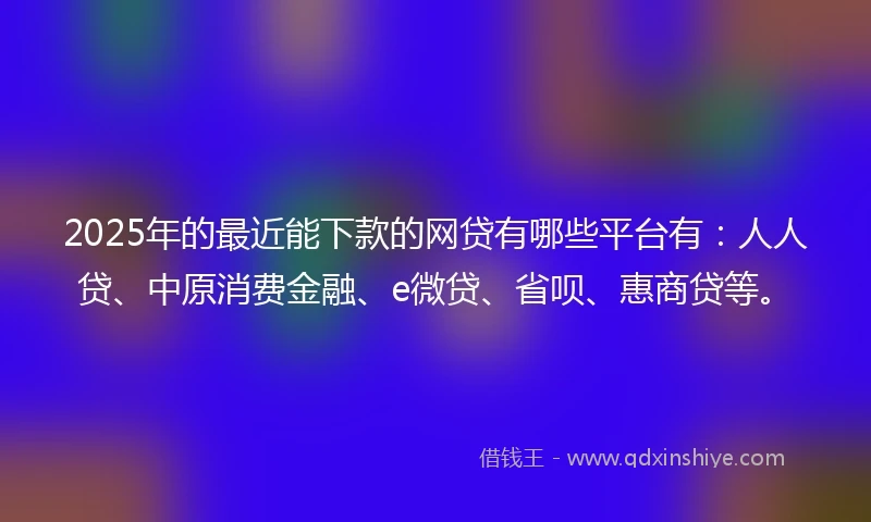 2025年的最近能下款的网贷有哪些平台有：人人贷、中原消费金融、e微贷、省呗、惠商贷等。