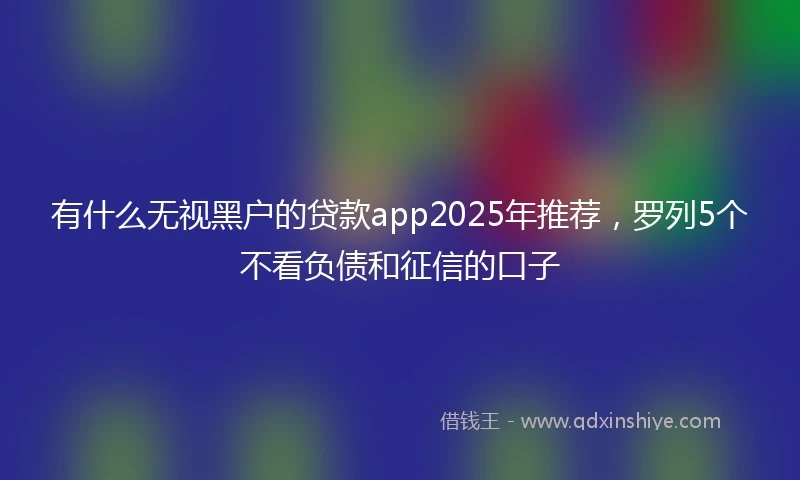 有什么无视黑户的贷款app2025年推荐，罗列5个不看负债和征信的口子