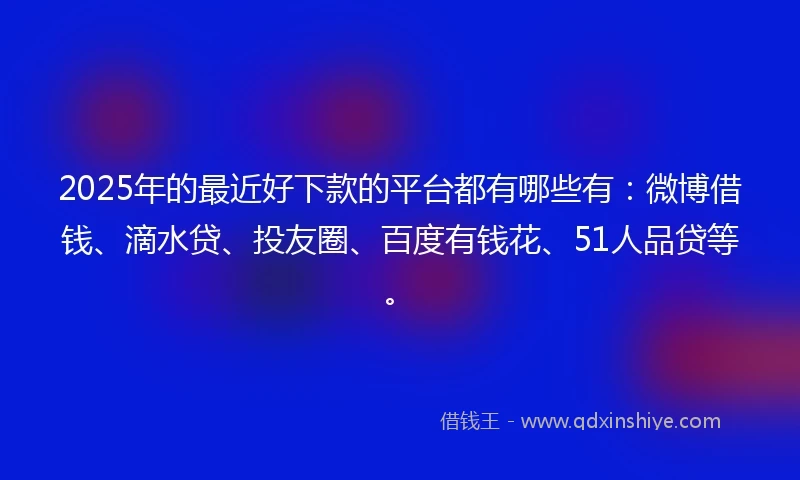 2025年的最近好下款的平台都有哪些有：微博借钱、滴水贷、投友圈、百度有钱花、51人品贷等。