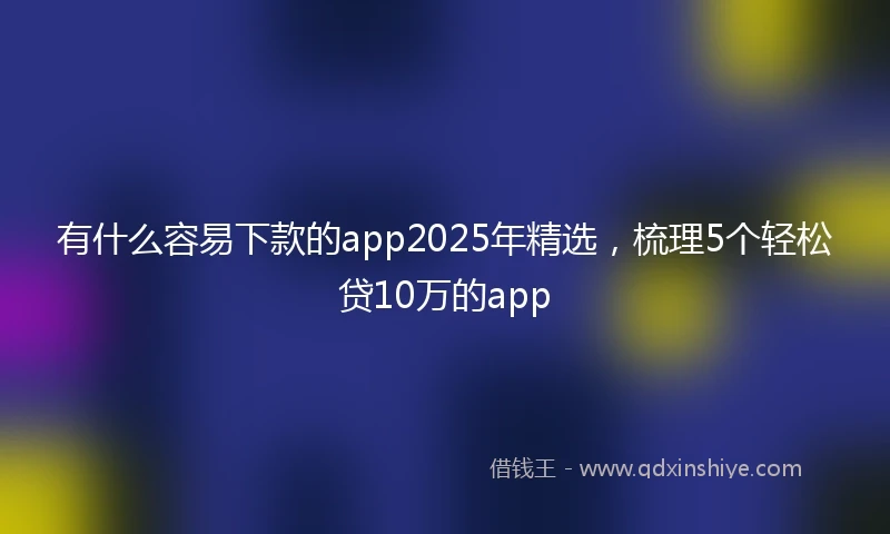 有什么容易下款的app2025年精选，梳理5个轻松贷10万的app