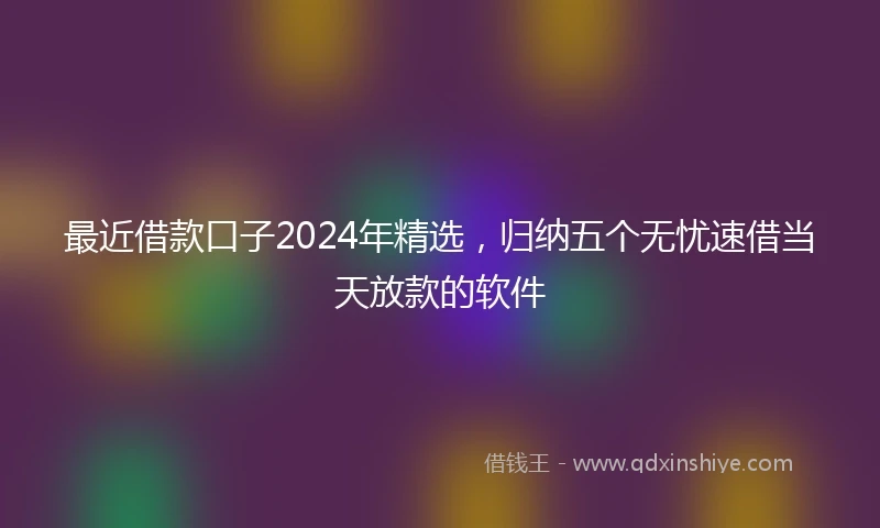 最近借款口子2024年精选，归纳五个无忧速借当天放款的软件