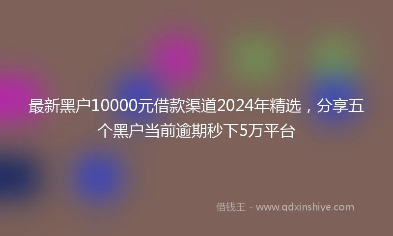 最新黑户10000元借款渠道2024年精选，分享五个黑户当前逾期秒下5万平台