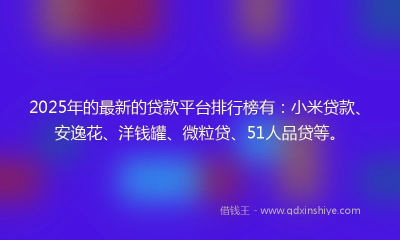 2025年的最新的贷款平台排行榜有：小米贷款、安逸花、洋钱罐、微粒贷、51人品贷等。