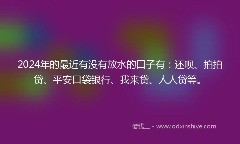 2024年的最近有没有放水的口子有：还呗、拍拍贷、平安口袋银行、我来贷、人人贷等。