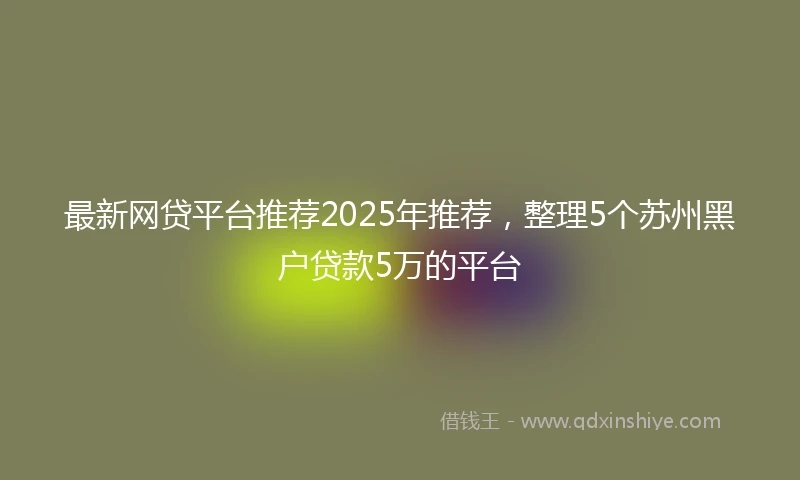 最新网贷平台推荐2025年推荐，整理5个苏州黑户贷款5万的平台