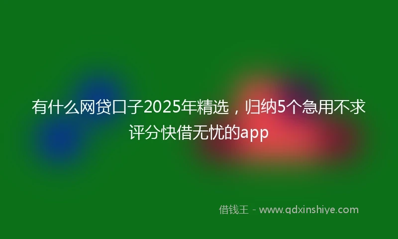 有什么网贷口子2025年精选，归纳5个急用不求评分快借无忧的app