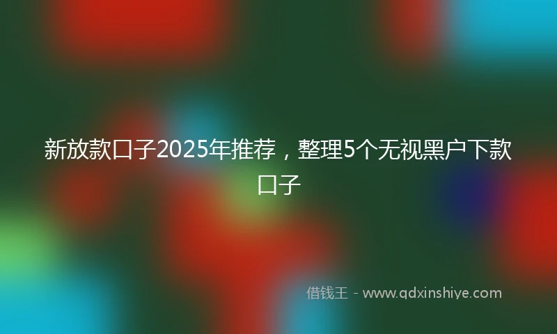 新放款口子2025年推荐，整理5个无视黑户下款口子