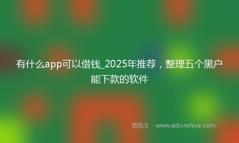 有什么app可以借钱_2025年推荐，整理五个黑户能下款的软件
