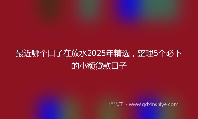 最近哪个口子在放水2025年精选，整理5个必下的小额贷款口子
