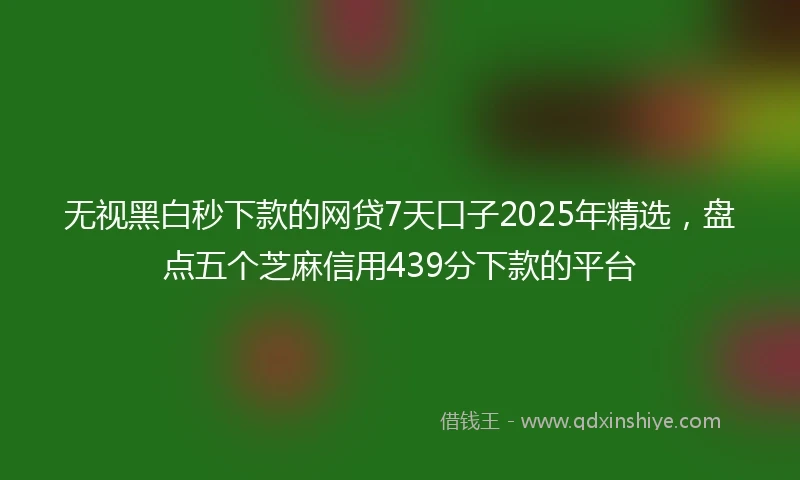 无视黑白秒下款的网贷7天口子2025年精选，盘点五个芝麻信用439分下款的平台