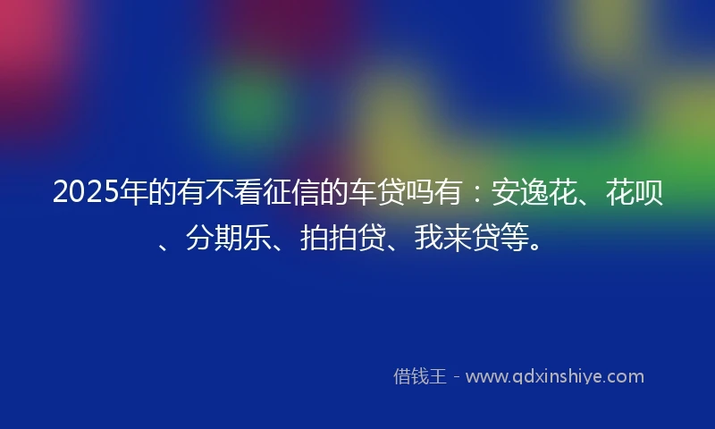 2025年的有不看征信的车贷吗有：安逸花、花呗、分期乐、拍拍贷、我来贷等。
