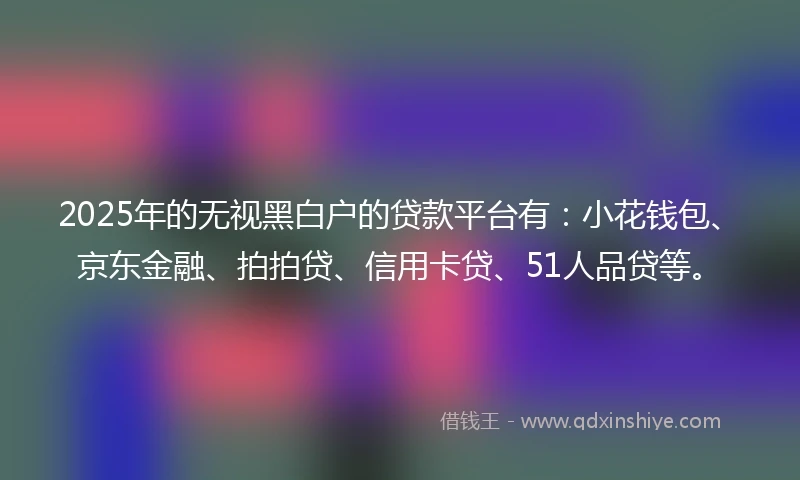 2025年的无视黑白户的贷款平台有：小花钱包、京东金融、拍拍贷、信用卡贷、51人品贷等。