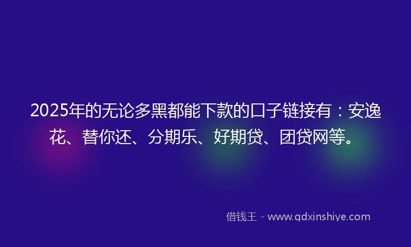 2025年的无论多黑都能下款的口子链接有：安逸花、替你还、分期乐、好期贷、团贷网等。