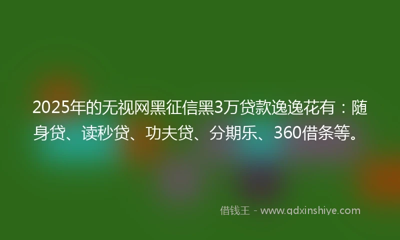 2025年的无视网黑征信黑3万贷款逸逸花有：随身贷、读秒贷、功夫贷、分期乐、360借条等。
