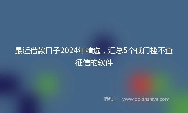 最近借款口子2024年精选，汇总5个低门槛不查征信的软件