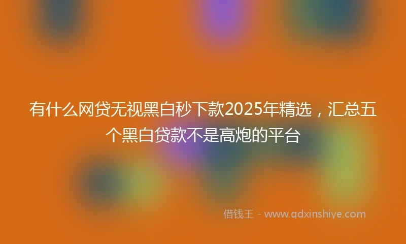 有什么网贷无视黑白秒下款2025年精选，汇总五个黑白贷款不是高炮的平台
