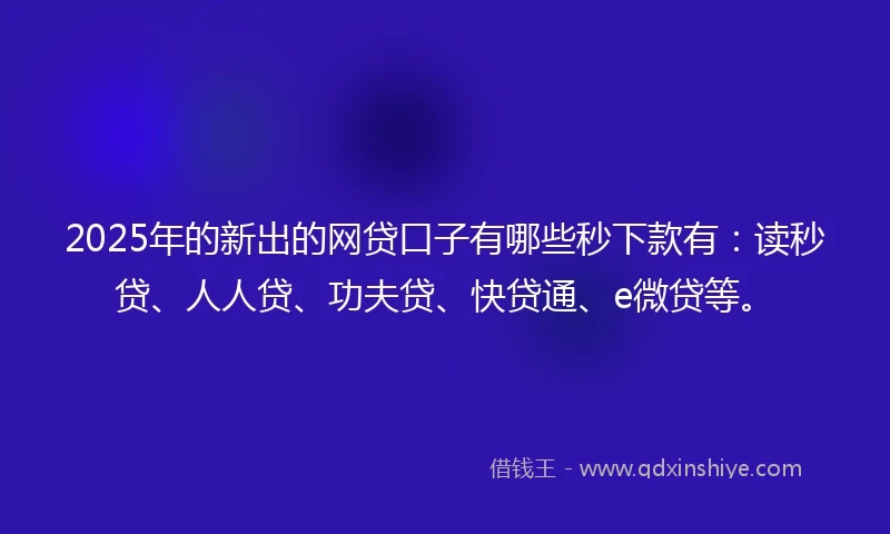 2025年的新出的网贷口子有哪些秒下款有：读秒贷、人人贷、功夫贷、快贷通、e微贷等。