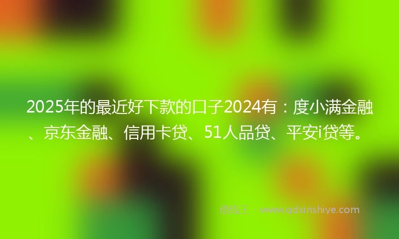 2025年的最近好下款的口子2024有：度小满金融、京东金融、信用卡贷、51人品贷、平安i贷等。