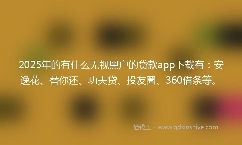 2025年的有什么无视黑户的贷款app下载有：安逸花、替你还、功夫贷、投友圈、360借条等。