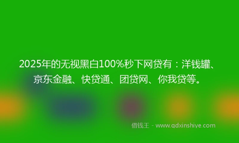 2025年的无视黑白100%秒下网贷有：洋钱罐、京东金融、快贷通、团贷网、你我贷等。