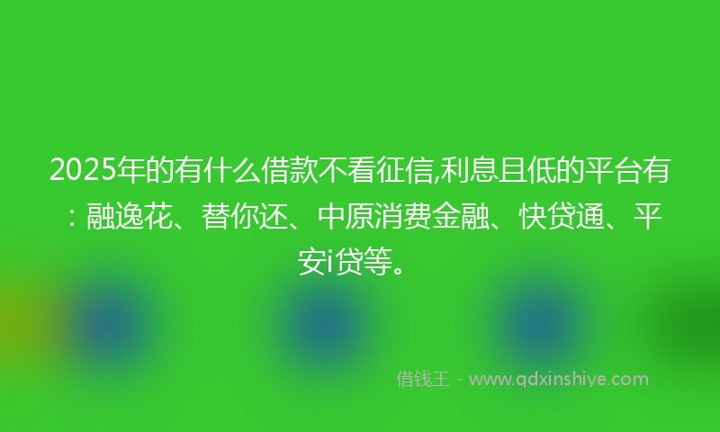 2025年的有什么借款不看征信,利息且低的平台有：融逸花、替你还、中原消费金融、快贷通、平安i贷等。