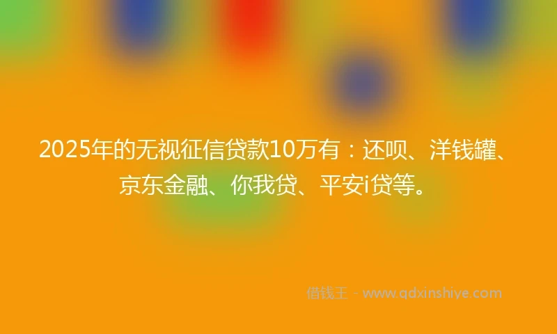 2025年的无视征信贷款10万有：还呗、洋钱罐、京东金融、你我贷、平安i贷等。