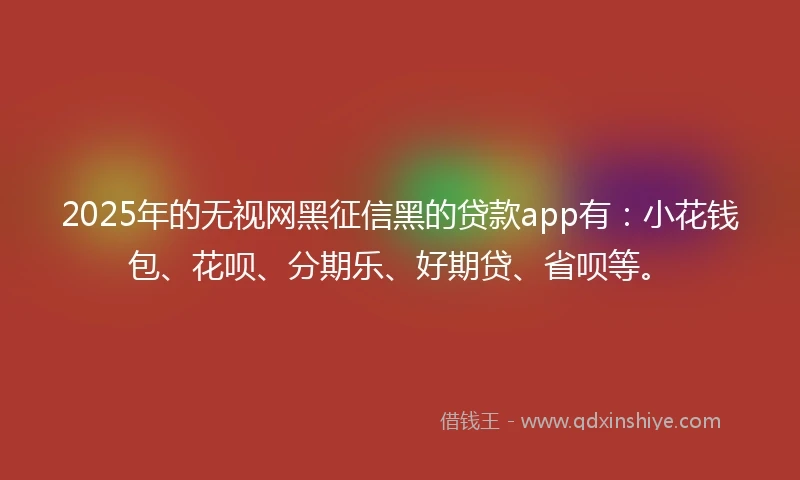 2025年的无视网黑征信黑的贷款app有：小花钱包、花呗、分期乐、好期贷、省呗等。