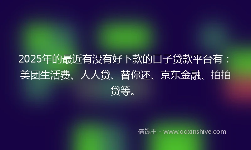 2025年的最近有没有好下款的口子贷款平台有：美团生活费、人人贷、替你还、京东金融、拍拍贷等。