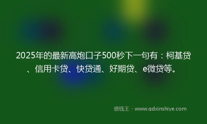2025年的最新高炮口子500秒下一句有：柯基贷、信用卡贷、快贷通、好期贷、e微贷等。