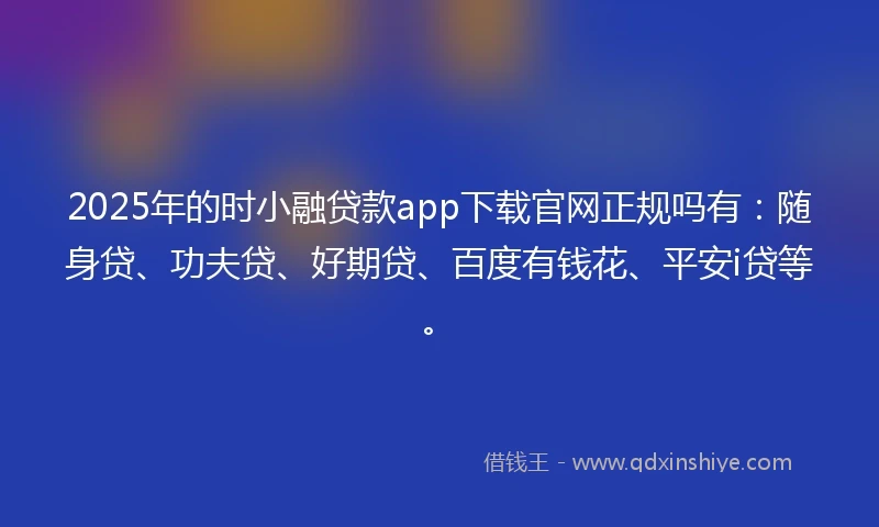2025年的时小融贷款app下载官网正规吗有：随身贷、功夫贷、好期贷、百度有钱花、平安i贷等。