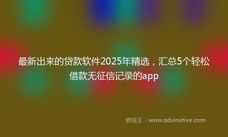 最新出来的贷款软件2025年精选，汇总5个轻松借款无征信记录的app
