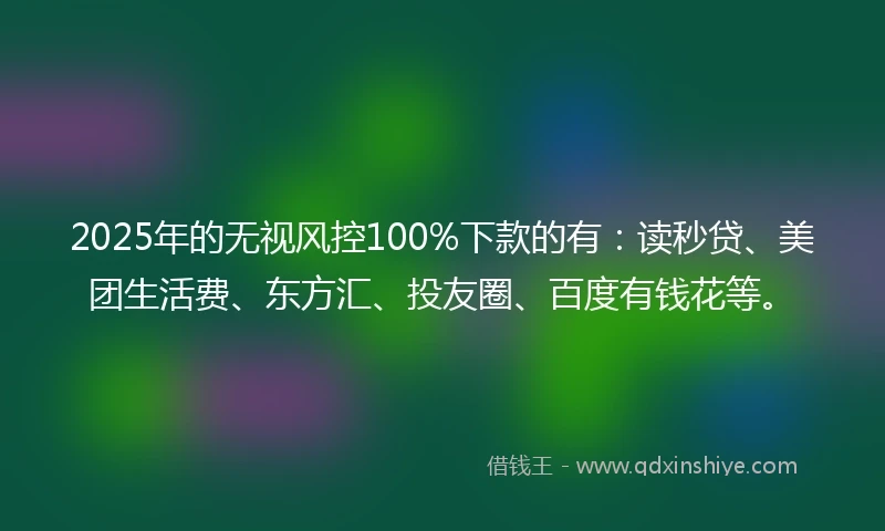 2025年的无视风控100%下款的有：读秒贷、美团生活费、东方汇、投友圈、百度有钱花等。