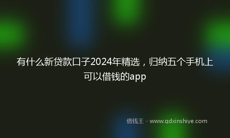 有什么新贷款口子2024年精选，归纳五个手机上可以借钱的app