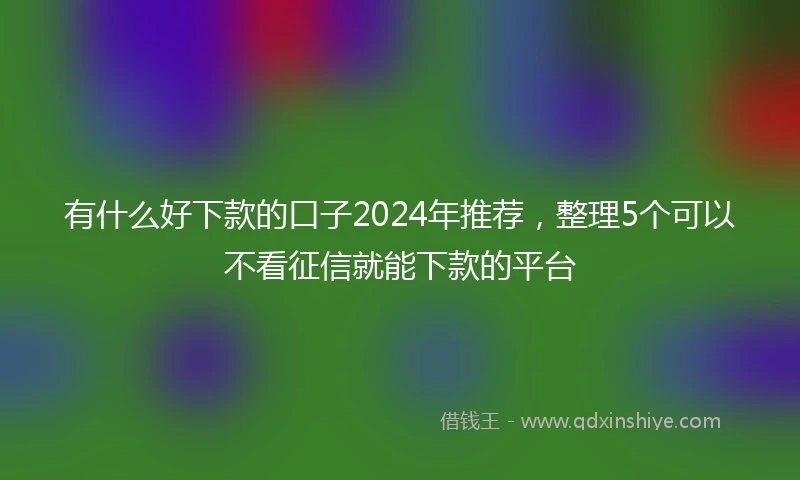 有什么好下款的口子2024年推荐，整理5个可以不看征信就能下款的平台