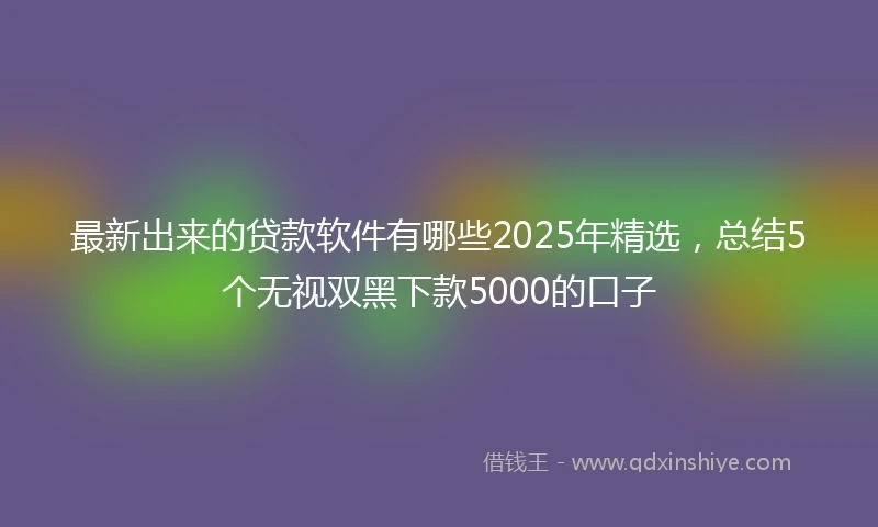 最新出来的贷款软件有哪些2025年精选，总结5个无视双黑下款5000的口子