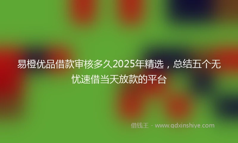 易橙优品借款审核多久2025年精选，总结五个无忧速借当天放款的平台
